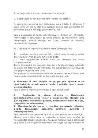 14
1. os valores do grupo em determinado movimento
2. a adequação de tais funções para realizar tais estados
3. ações dos membros que contribuem para o fato. A liderança é
vista como um ato ou atos que qualquer pessoa pode apresentar em
diferentes graus e não algo que se tem ou não.
Para a psicanálise as funções de liderança se dividem em: formação,
manutenção e perturbação do grupo através de mecanismos como
identificação, catexis redução de culpa, controle de impulso,
introjeção de superego.
As 2 idéias mais importantes dentro desta concepção são:
1. qualquer membro pode ser líder, pois é capaz de realizar ações
que estão a serviço de uma função do grupo.
2. uma determinada função pode ser realizada por vários
comportamentos.
Ex.: a brincadeira por exemplo, pode ter a função de aliviar a tensão
do grupo em determinado momento, em outros poderá estar levando
um grupo a fugir de uma tarefa.
De qualquer modo o objetivo ou tarefa de grupo exerce influência na
natureza do comportamento de liderança que provoca.
A liderança é uma função de grupo que aparece e se
caracteriza de acordo com a tarefa / objetivo que o grupo
precisa atender.
Para o autor é importante enfatizar 2 tipos de funções:
1 - Realização de algum objetivo -- Manifestam
comportamentos como iniciar a ação; manter atenção dos
participantes; esclarecer questão, desenvolver plano de ação,
disponibilizar informações.
2- Manutenção do grupo -- Mantém agradáveis relações,
decide desavenças, apresenta estímulo, aumenta a
interdependência.
Principalmente em pequenos grupos é bem perceptível a distinção,
alguém que insiste para a realização e outro que satisfaz às
necessidades sociais/emocionais. Pesquisa mostram que a satisfação
de grupos é maior quando encontram lideranças que representem as
 