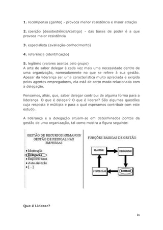16
1. recompensa (ganho) - provoca menor resistência e maior atração
2. coerção (desobediência/castigo) - das bases de poder é a que
provoca maior resistência
3. especialista (avaliação-conhecimento)
4. referência (identificação)
5. legítimo (valores aceitos pelo grupo)
A arte de saber delegar é cada vez mais uma necessidade dentro de
uma organização, nomeadamente no que se refere à sua gestão.
Apesar da liderança ser uma característica muito apreciada e exigida
pelos agentes empregadores, ela está de certo modo relacionada com
a delegação.
Pensamos, aliás, que, saber delegar contribui de alguma forma para a
liderança. O que é delegar? O que é liderar? São algumas questões
cuja resposta é múltipla e para a qual esperamos contribuir com este
estudo.
A liderança e a delegação situam-se em determinados pontos da
gestão de uma organização, tal como mostra a figura seguinte:
Que é Liderar?
 