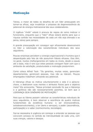 22
Motivação
Talvez, o maior de todos os desafios de um líder preocupado em
tornar-se eficaz, seja inviabilizar o processo de degenerescência do
potencial de sinergia motivacional dos seus colaboradores.
O ingênuo “chefe” estará à procura de regras de como motivar o
funcionário, enquanto que o “líder” eficaz estará atento para que a
riqueza contida nas necessidades de cada um não seja drenada e se
perca, talvez para sempre.
A grande preocupação em conseguir agir eficazmente desenvolverá
no líder a valorização das características individuais dos seus
seguidores.
Poucas empresas percebem a sinergia organizacional e humana que é
desperdiçada pelo fato de não possuírem líderes eficazes. Elas têm,
no geral, muitos chefes/gerentes em todos os níveis, desde a cúpula
até a base, mas é raro que estas pessoas consigam fazer com que o
ambiente de satisfação, produtividade e motivação predominem.
Como coloca Alfred Tack: “Os gerentes, muitas vezes, gerenciam
departamentos, gerenciam pessoas, mas não as lideram. Poucos
empregados trabalham utilizando seu potencial.
A liderança eficaz os motiva voluntariamente e esta é a palavra-
chave, a dedicarem suas mentes e atributos físicos para o objetivo
maior”.Ele acrescenta: “Nossa principal conclusão foi que a liderança
e a gerência não são necessariamente parentes, se bem que a
LIDERANÇA SEJA SINÔNIMO DE MOTIVAÇÃO.”
Para que os líderes possam valorizar as características individuais de
seus seguidores, é bom observar a ocorrência de quatro motivos
fundamentais da existência humana: o ser (transcendência,
autodesenvolvimento), o ter (bens e serviços), o poder (ascendência,
participação) e o saber (conhecimento, tecnologia).
Faz-se necessária à urgência em começar a entender as pessoas que
convivem conosco no sentido da individualidade de cada uma, com
suas crenças, valores e desejos.
 