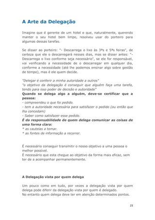 23
A Arte da Delegação
Imagine que é gerente de um hotel e que, naturalmente, querendo
manter o seu hotel bem limpo, resolveu usar do porteiro para
algumas dessas tarefas.
Se disser ao porteiro: "- Descarrega o lixo às 3ªs e 5ªs feiras", de
certeza que ele o descarregará nesses dias, mas se disser antes: "-
Descarrega o lixo conforme seja necessário", se ele for responsável,
vai verificando a necessidade de o descarregar em qualquer dia,
conforme a necessidade (até lhe podemos ensinar algo sobre gestão
de tempo), mas é ele quem decide.
"Delegar é conferir a minha autoridade a outros"
"o objetivo da delegação é conseguir que alguém faça uma tarefa,
tendo para isso poder de decisão e autoridade"
Quando se delega algo a alguém, deve-se certificar que a
pessoa:
- compreendeu o que foi pedido.
- tem a autoridade necessária para satisfazer o pedido (ou então que
lha concedam)
- Saber como satisfazer esse pedido.
É da responsabilidade de quem delega comunicar as coisas de
uma forma clara:
* as cautelas a tomar.
* as fontes de informação a recorrer.
É necessário conseguir transmitir o nosso objetivo a uma pessoa o
melhor possível.
É necessário que esta chegue ao objetivo da forma mais eficaz, sem
ter de a acompanhar permanentemente.
A Delegação vista por quem delega
Um pouco como em tudo, por vezes a delegação vista por quem
delega pode diferir da delegação vista por quem é delegado.
No entanto quem delega deve ter em atenção determinados pontos.
 