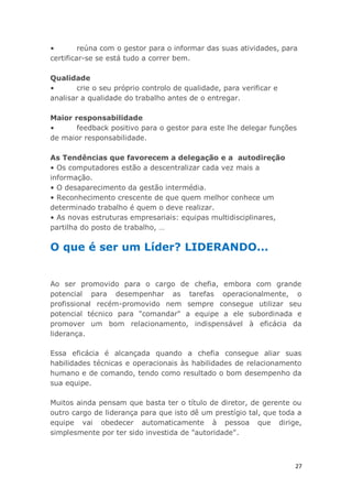 27
• reúna com o gestor para o informar das suas atividades, para
certificar-se se está tudo a correr bem.
Qualidade
• crie o seu próprio controlo de qualidade, para verificar e
analisar a qualidade do trabalho antes de o entregar.
Maior responsabilidade
• feedback positivo para o gestor para este lhe delegar funções
de maior responsabilidade.
As Tendências que favorecem a delegação e a autodireção
• Os computadores estão a descentralizar cada vez mais a
informação.
• O desaparecimento da gestão intermédia.
• Reconhecimento crescente de que quem melhor conhece um
determinado trabalho é quem o deve realizar.
• As novas estruturas empresariais: equipas multidisciplinares,
partilha do posto de trabalho, …
O que é ser um Líder? LIDERANDO...
Ao ser promovido para o cargo de chefia, embora com grande
potencial para desempenhar as tarefas operacionalmente, o
profissional recém-promovido nem sempre consegue utilizar seu
potencial técnico para "comandar" a equipe a ele subordinada e
promover um bom relacionamento, indispensável à eficácia da
liderança.
Essa eficácia é alcançada quando a chefia consegue aliar suas
habilidades técnicas e operacionais às habilidades de relacionamento
humano e de comando, tendo como resultado o bom desempenho da
sua equipe.
Muitos ainda pensam que basta ter o título de diretor, de gerente ou
outro cargo de liderança para que isto dê um prestígio tal, que toda a
equipe vai obedecer automaticamente à pessoa que dirige,
simplesmente por ter sido investida de "autoridade".
 