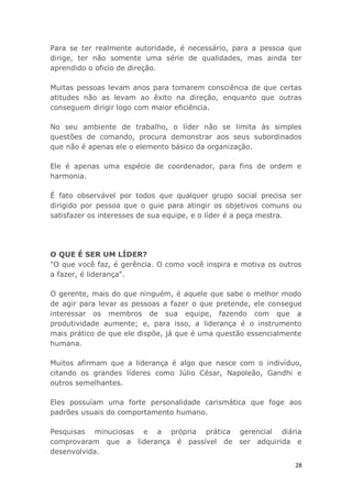 28
Para se ter realmente autoridade, é necessário, para a pessoa que
dirige, ter não somente uma série de qualidades, mas ainda ter
aprendido o oficio de direção.
Muitas pessoas levam anos para tomarem consciência de que certas
atitudes não as levam ao êxito na direção, enquanto que outras
conseguem dirigir logo com maior eficiência.
No seu ambiente de trabalho, o líder não se limita às simples
questões de comando, procura demonstrar aos seus subordinados
que não é apenas ele o elemento básico da organização.
Ele é apenas uma espécie de coordenador, para fins de ordem e
harmonia.
É fato observável por todos que qualquer grupo social precisa ser
dirigido por pessoa que o guie para atingir os objetivos comuns ou
satisfazer os interesses de sua equipe, e o líder é a peça mestra.
O QUE É SER UM LÍDER?
"O que você faz, é gerência. O como você inspira e motiva os outros
a fazer, é liderança".
O gerente, mais do que ninguém, é aquele que sabe o melhor modo
de agir para levar as pessoas a fazer o que pretende, ele consegue
interessar os membros de sua equipe, fazendo com que a
produtividade aumente; e, para isso, a liderança é o instrumento
mais prático de que ele dispõe, já que é uma questão essencialmente
humana.
Muitos afirmam que a liderança é algo que nasce com o indivíduo,
citando os grandes líderes como Júlio César, Napoleão, Gandhi e
outros semelhantes.
Eles possuíam uma forte personalidade carismática que foge aos
padrões usuais do comportamento humano.
Pesquisas minuciosas e a própria prática gerencial diária
comprovaram que a liderança é passível de ser adquirida e
desenvolvida.
 