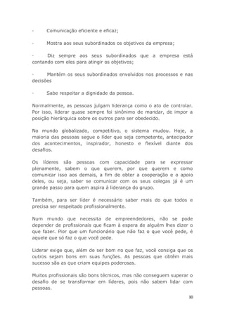 30
· Comunicação eficiente e eficaz;
· Mostra aos seus subordinados os objetivos da empresa;
· Diz sempre aos seus subordinados que a empresa está
contando com eles para atingir os objetivos;
· Mantém os seus subordinados envolvidos nos processos e nas
decisões
· Sabe respeitar a dignidade da pessoa.
Normalmente, as pessoas julgam liderança como o ato de controlar.
Por isso, liderar quase sempre foi sinônimo de mandar, de impor a
posição hierárquica sobre os outros para ser obedecido.
No mundo globalizado, competitivo, o sistema mudou. Hoje, a
maioria das pessoas segue o líder que seja competente, antecipador
dos acontecimentos, inspirador, honesto e flexível diante dos
desafios.
Os líderes são pessoas com capacidade para se expressar
plenamente, sabem o que querem, por que querem e como
comunicar isso aos demais, a fim de obter a cooperação e o apoio
deles, ou seja, saber se comunicar com os seus colegas já é um
grande passo para quem aspira à liderança do grupo.
Também, para ser líder é necessário saber mais do que todos e
precisa ser respeitado profissionalmente.
Num mundo que necessita de empreendedores, não se pode
depender de profissionais que ficam à espera de alguém lhes dizer o
que fazer. Pior que um funcionário que não faz o que você pede, é
aquele que só faz o que você pede.
Liderar exige que, além de ser bom no que faz, você consiga que os
outros sejam bons em suas funções. As pessoas que obtêm mais
sucesso são as que criam equipes poderosas.
Muitos profissionais são bons técnicos, mas não conseguem superar o
desafio de se transformar em líderes, pois não sabem lidar com
pessoas.
 