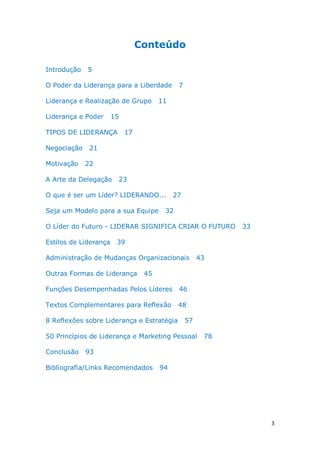 3
Conteúdo
Introdução 5
O Poder da Liderança para a Liberdade 7
Liderança e Realização de Grupo 11
Liderança e Poder 15
TIPOS DE LIDERANÇA 17
Negociação 21
Motivação 22
A Arte da Delegação 23
O que é ser um Líder? LIDERANDO... 27
Seja um Modelo para a sua Equipe 32
O Líder do Futuro - LIDERAR SIGNIFICA CRIAR O FUTURO 33
Estilos de Liderança 39
Administração de Mudanças Organizacionais 43
Outras Formas de Liderança 45
Funções Desempenhadas Pelos Líderes 46
Textos Complementares para Reflexão 48
8 Reflexões sobre Liderança e Estratégia 57
50 Princípios de Liderança e Marketing Pessoal 78
Conclusão 93
Bibliografia/Links Recomendados 94
 