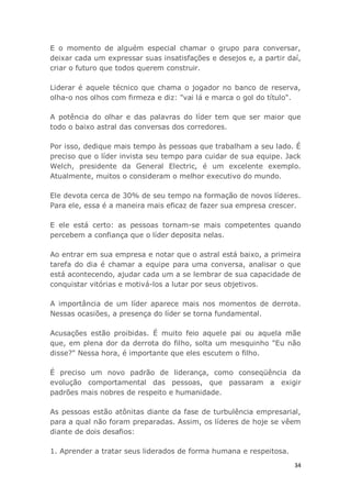 34
E o momento de alguém especial chamar o grupo para conversar,
deixar cada um expressar suas insatisfações e desejos e, a partir daí,
criar o futuro que todos querem construir.
Liderar é aquele técnico que chama o jogador no banco de reserva,
olha-o nos olhos com firmeza e diz: "vai lá e marca o gol do título".
A potência do olhar e das palavras do líder tem que ser maior que
todo o baixo astral das conversas dos corredores.
Por isso, dedique mais tempo às pessoas que trabalham a seu lado. É
preciso que o líder invista seu tempo para cuidar de sua equipe. Jack
Welch, presidente da General Electric, é um excelente exemplo.
Atualmente, muitos o consideram o melhor executivo do mundo.
Ele devota cerca de 30% de seu tempo na formação de novos líderes.
Para ele, essa é a maneira mais eficaz de fazer sua empresa crescer.
E ele está certo: as pessoas tornam-se mais competentes quando
percebem a confiança que o líder deposita nelas.
Ao entrar em sua empresa e notar que o astral está baixo, a primeira
tarefa do dia é chamar a equipe para uma conversa, analisar o que
está acontecendo, ajudar cada um a se lembrar de sua capacidade de
conquistar vitórias e motivá-los a lutar por seus objetivos.
A importância de um líder aparece mais nos momentos de derrota.
Nessas ocasiões, a presença do líder se torna fundamental.
Acusações estão proibidas. É muito feio aquele pai ou aquela mãe
que, em plena dor da derrota do filho, solta um mesquinho "Eu não
disse?" Nessa hora, é importante que eles escutem o filho.
É preciso um novo padrão de liderança, como conseqüência da
evolução comportamental das pessoas, que passaram a exigir
padrões mais nobres de respeito e humanidade.
As pessoas estão atônitas diante da fase de turbulência empresarial,
para a qual não foram preparadas. Assim, os líderes de hoje se vêem
diante de dois desafios:
1. Aprender a tratar seus liderados de forma humana e respeitosa.
 