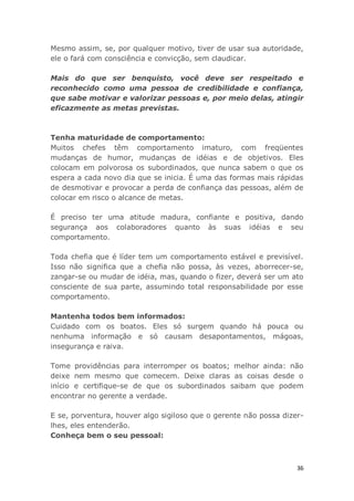 36
Mesmo assim, se, por qualquer motivo, tiver de usar sua autoridade,
ele o fará com consciência e convicção, sem claudicar.
Mais do que ser benquisto, você deve ser respeitado e
reconhecido como uma pessoa de credibilidade e confiança,
que sabe motivar e valorizar pessoas e, por meio delas, atingir
eficazmente as metas previstas.
Tenha maturidade de comportamento:
Muitos chefes têm comportamento imaturo, com freqüentes
mudanças de humor, mudanças de idéias e de objetivos. Eles
colocam em polvorosa os subordinados, que nunca sabem o que os
espera a cada novo dia que se inicia. É uma das formas mais rápidas
de desmotivar e provocar a perda de confiança das pessoas, além de
colocar em risco o alcance de metas.
É preciso ter uma atitude madura, confiante e positiva, dando
segurança aos colaboradores quanto às suas idéias e seu
comportamento.
Toda chefia que é líder tem um comportamento estável e previsível.
Isso não significa que a chefia não possa, às vezes, aborrecer-se,
zangar-se ou mudar de idéia, mas, quando o fizer, deverá ser um ato
consciente de sua parte, assumindo total responsabilidade por esse
comportamento.
Mantenha todos bem informados:
Cuidado com os boatos. Eles só surgem quando há pouca ou
nenhuma informação e só causam desapontamentos, mágoas,
insegurança e raiva.
Tome providências para interromper os boatos; melhor ainda: não
deixe nem mesmo que comecem. Deixe claras as coisas desde o
início e certifique-se de que os subordinados saibam que podem
encontrar no gerente a verdade.
E se, porventura, houver algo sigiloso que o gerente não possa dizer-
lhes, eles entenderão.
Conheça bem o seu pessoal:
 