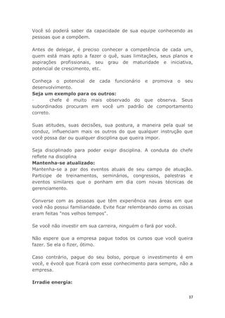 37
Você só poderá saber da capacidade de sua equipe conhecendo as
pessoas que a compõem.
Antes de delegar, é preciso conhecer a competência de cada um,
quem está mais apto a fazer o quê, suas limitações, seus planos e
aspirações profissionais, seu grau de maturidade e iniciativa,
potencial de crescimento, etc.
Conheça o potencial de cada funcionário e promova o seu
desenvolvimento.
Seja um exemplo para os outros:
· chefe é muito mais observado do que observa. Seus
subordinados procuram em você um padrão de comportamento
correto.
Suas atitudes, suas decisões, sua postura, a maneira pela qual se
conduz, influenciam mais os outros do que qualquer instrução que
você possa dar ou qualquer disciplina que queira impor.
Seja disciplinado para poder exigir disciplina. A conduta do chefe
reflete na disciplina
Mantenha-se atualizado:
Mantenha-se a par dos eventos atuais de seu campo de atuação.
Participe de treinamentos, seminários, congressos, palestras e
eventos similares que o ponham em dia com novas técnicas de
gerenciamento.
Converse com as pessoas que têm experiência nas áreas em que
você não possui familiaridade. Evite ficar relembrando como as coisas
eram feitas "nos velhos tempos".
Se você não investir em sua carreira, ninguém o fará por você.
Não espere que a empresa pague todos os cursos que você queira
fazer. Se ela o fizer, ótimo.
Caso contrário, pague do seu bolso, porque o investimento é em
você, e évocê que ficará com esse conhecimento para sempre, não a
empresa.
Irradie energia:
 