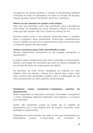 38
Carregue-se de energia positiva. A energia é característica bastante
conhecida de todos os realizadores em todos os campos de atuação.
Líderes atuantes sempre transmitem otimismo e confiança.
Mostre ao seu pessoal um quadro mais amplo:
Faça com que entendam como eles contribuem para a perspectiva
mais ampla. Se otrabalho for muito monótono, amplie o serviço, de
modo que eles possam lidar com a tarefa do começo ao fim.
Promova rodízio entre o seu pessoal, ampliando assim o trabalho
deles e ensejando maior aprendizado. Mostre-lhes constantemente
como o trabalho de cada um do departamento está contribuindo para
os objetivos globais da organização.
Treine e promova quem está subordinado a você:
Ofereça regularmente treinamento ao seu pessoal, reciclando-o e
atualizando-o.
O retorno desse investimento será maior motivação e produtividade.
Solicite a promoção do funcionário que está em plenas condições de
ser promovido, tanto em cargo quanto em salário.
Ou promova, de outra forma, divulgando na empresa um bom
trabalho feito por alguém; indique uma pessoa para cargos mais
altos; permita que apresentem projetos para a implantação de um
novo procedimento ou rotina, perante outras pessoas.
Estabeleça metas exeqüíveis 1 estabeleça padrões de
desempenho:
Metas exageradas ou inatingíveis provocam frustrações e prejudicam
o moral. Estabeleça objetivos ambiciosos mas tangíveis, e o sucesso
será alcançado.
Porém, tão importante quanto as metas são os padrões de
desempenho que o seu pessoal terá de cumprir, buscando maior
qualidade e produtividade.
Estabeleça de comum acordo com cada um de seus subordinados seu
desempenho quanto a: prazo (data de conclusão da
 