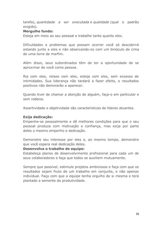 39
tarefa), quantidade a ser executada e qualidade (qual o padrão
exigido).
Mergulhe fundo:
Esteja em meio ao seu pessoal e trabalhe tanto quanto eles.
Dificuldades e problemas que possam ocorrer você só descobrirá
estando junto a eles e não observando-os com um binóculo de cima
de uma torre de marfim.
Além disso, seus subordinados têm de ter a oportunidade de se
aproximar de você como pessoa.
Ria com eles, relaxe com eles, esteja com eles, sem excesso de
intimidades. Sua liderança não tardará a fazer efeito, e resultados
positivos não demorarão a aparecer.
Quando tiver de chamar a atenção de alguém, faça-o em particular e
sem rodeios.
Assertividade e objetividade são características de líderes atuantes.
Exija dedicação:
Empenhe-se pessoalmente e dê melhores condições para que o seu
pessoal produza com motivação e confiança, mas exija por parte
deles o mesmo empenho e dedicação.
Demonstre seu interesse por eles e, ao mesmo tempo, demonstre
que você espera real dedicação deles.
Desenvolva o trabalho de equipe:
Estabeleça planos de desenvolvimento profissional para cada um de
seus colaboradores e faça que todos se auxiliem mutuamente.
Sempre que possível, estimule projetos ambiciosos e faça com que os
resultados sejam fruto de um trabalho em conjunto, e não apenas
individual. Faça com que a equipe tenha orgulho de si mesma e terá
plantado a semente da produtividade.
 