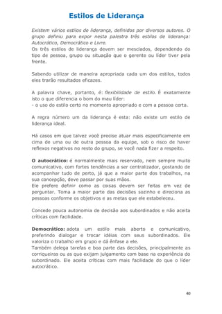 40
Existem vários estilos de liderança, definidos por diversos autores. O
grupo definiu para expor nesta palestra três estilos de liderança:
Autocrático, Democrático e Livre.
Os três estilos de liderança devem ser mesclados, dependendo do
tipo de pessoa, grupo ou situação que o gerente ou líder tiver pela
frente.
Sabendo utilizar de maneira apropriada cada um dos estilos, todos
eles trarão resultados eficazes.
A palavra chave, portanto, é: flexibilidade de estilo. É exatamente
isto o que diferencia o bom do mau líder:
- o uso do estilo certo no momento apropriado e com a pessoa certa.
A regra número um da liderança é esta: não existe um estilo de
liderança ideal.
Há casos em que talvez você precise atuar mais especificamente em
cima de uma ou de outra pessoa da equipe, sob o risco de haver
reflexos negativos no resto do grupo, se você nada fizer a respeito.
O autocrático: é normalmente mais reservado, nem sempre muito
comunicativo, com fortes tendências a ser centralizador, gostando de
acompanhar tudo de perto, já que a maior parte dos trabalhos, na
sua concepção, deve passar por suas mãos.
Ele prefere definir como as coisas devem ser feitas em vez de
perguntar. Toma a maior parte das decisões sozinho e direciona as
pessoas conforme os objetivos e as metas que ele estabeleceu.
Concede pouca autonomia de decisão aos subordinados e não aceita
críticas com facilidade.
Democrático: adota um estilo mais aberto e comunicativo,
preferindo dialogar e trocar idéias com seus subordinados. Ele
valoriza o trabalho em grupo e dá ênfase a ele.
Também delega tarefas e boa parte das decisões, principalmente as
corriqueiras ou as que exijam julgamento com base na experiência do
subordinado. Ele aceita críticas com mais facilidade do que o líder
autocrático.
Estilos de Liderança
 
