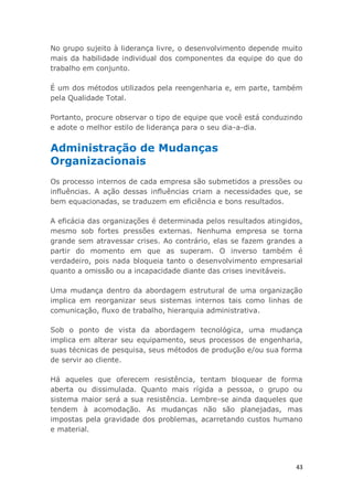 43
No grupo sujeito à liderança livre, o desenvolvimento depende muito
mais da habilidade individual dos componentes da equipe do que do
trabalho em conjunto.
É um dos métodos utilizados pela reengenharia e, em parte, também
pela Qualidade Total.
Portanto, procure observar o tipo de equipe que você está conduzindo
e adote o melhor estilo de liderança para o seu dia-a-dia.
Administração de Mudanças
Organizacionais
Os processo internos de cada empresa são submetidos a pressões ou
influências. A ação dessas influências criam a necessidades que, se
bem equacionadas, se traduzem em eficiência e bons resultados.
A eficácia das organizações é determinada pelos resultados atingidos,
mesmo sob fortes pressões externas. Nenhuma empresa se torna
grande sem atravessar crises. Ao contrário, elas se fazem grandes a
partir do momento em que as superam. O inverso também é
verdadeiro, pois nada bloqueia tanto o desenvolvimento empresarial
quanto a omissão ou a incapacidade diante das crises inevitáveis.
Uma mudança dentro da abordagem estrutural de uma organização
implica em reorganizar seus sistemas internos tais como linhas de
comunicação, fluxo de trabalho, hierarquia administrativa.
Sob o ponto de vista da abordagem tecnológica, uma mudança
implica em alterar seu equipamento, seus processos de engenharia,
suas técnicas de pesquisa, seus métodos de produção e/ou sua forma
de servir ao cliente.
Há aqueles que oferecem resistência, tentam bloquear de forma
aberta ou dissimulada. Quanto mais rígida a pessoa, o grupo ou
sistema maior será a sua resistência. Lembre-se ainda daqueles que
tendem à acomodação. As mudanças não são planejadas, mas
impostas pela gravidade dos problemas, acarretando custos humano
e material.
 