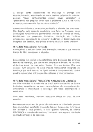 44
A equipe sente necessidade de mudança e planeja seu
desenvolvimento, assimilando os novos eventos próprios do sistema,
porque, “novos conhecimentos exigem novas aplicações” e
“precisamos nos preparar antes que o problema surja e, em casos
extremos, antes que ele fuja do nosso controle”.
A constante influência de mudanças desafia a eficácia das empresas.
Um desafio, cuja resposta condiciona seu êxito ou fracasso, exige
adaptações fundamentais permanentes atitude de análise do meio,
flexibilidade nos processos decisórios, resolução de conflitos
emergentes, capacidade de preparar mudanças e desenvolvimento
integrado das pessoas, dos grupos e da organização, como um todo.
O Modelo Transacional Revisado
Começamos o estudo como uma transação complexa que envolve
traços do líder, seguidores e situação.
Essas idéias forneceram uma referência para discussão das diversas
teorias de liderança, que variam em amplitude e ênfase. As relações
dinâmicas entre os elementos dessas diversas teorias têm seu
encaixe num conjunto no novo modelo transacional integrado de
liderança que será descrito na figura abaixo e complementado com o
quadro comparativo entre as gestões clássica e empreendedora.
O Modelo Transacional Plenamente Articulado de Liderança
Ser líder consiste na habilidade de tratar cada funcionário de forma
individual, respeitando as suas características de comportamento,
emocionais e intelectuais e conseguir em troca desempenho e
resultados.
Sem essa habilidade, nenhum executivo chega ao topo de sua
carreira.
Pessoas que entendem de gente são facilmente reconhecíveis, porque
todo mundo tem satisfação em auxiliá-las, em lhes prestar favores ou
em atender a seus pedidos, e isso, quando funciona, se chama
LIDERANÇA e quando não funciona, chama-se caos, que é o resultado
da insubordinação e da bagunça.
 