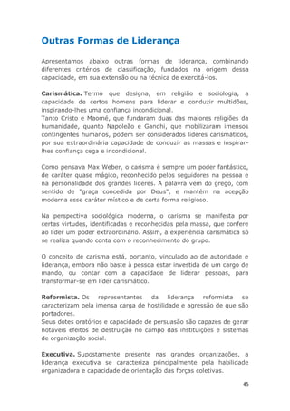 45
Outras Formas de Liderança
Apresentamos abaixo outras formas de liderança, combinando
diferentes critérios de classificação, fundados na origem dessa
capacidade, em sua extensão ou na técnica de exercitá-los.
Carismática. Termo que designa, em religião e sociologia, a
capacidade de certos homens para liderar e conduzir multidões,
inspirando-lhes uma confiança incondicional.
Tanto Cristo e Maomé, que fundaram duas das maiores religiões da
humanidade, quanto Napoleão e Gandhi, que mobilizaram imensos
contingentes humanos, podem ser considerados líderes carismáticos,
por sua extraordinária capacidade de conduzir as massas e inspirar-
lhes confiança cega e incondicional.
Como pensava Max Weber, o carisma é sempre um poder fantástico,
de caráter quase mágico, reconhecido pelos seguidores na pessoa e
na personalidade dos grandes líderes. A palavra vem do grego, com
sentido de "graça concedida por Deus", e mantém na acepção
moderna esse caráter místico e de certa forma religioso.
Na perspectiva sociológica moderna, o carisma se manifesta por
certas virtudes, identificadas e reconhecidas pela massa, que confere
ao líder um poder extraordinário. Assim, a experiência carismática só
se realiza quando conta com o reconhecimento do grupo.
O conceito de carisma está, portanto, vinculado ao de autoridade e
liderança, embora não baste à pessoa estar investida de um cargo de
mando, ou contar com a capacidade de liderar pessoas, para
transformar-se em líder carismático.
Reformista. Os representantes da liderança reformista se
caracterizam pela imensa carga de hostilidade e agressão de que são
portadores.
Seus dotes oratórios e capacidade de persuasão são capazes de gerar
notáveis efeitos de destruição no campo das instituições e sistemas
de organização social.
Executiva. Supostamente presente nas grandes organizações, a
liderança executiva se caracteriza principalmente pela habilidade
organizadora e capacidade de orientação das forças coletivas.
 