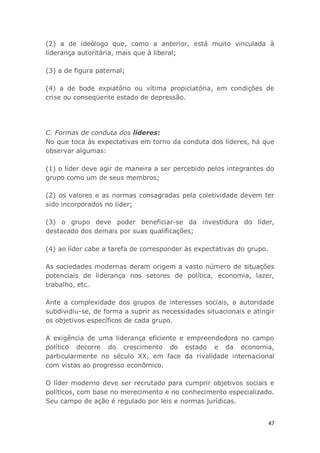 47
(2) a de ideólogo que, como a anterior, está muito vinculada à
liderança autoritária, mais que à liberal;
(3) a de figura paternal;
(4) a de bode expiatório ou vítima propiciatória, em condições de
crise ou conseqüente estado de depressão.
C. Formas de conduta dos líderes:
No que toca às expectativas em torno da conduta dos líderes, há que
observar algumas:
(1) o líder deve agir de maneira a ser percebido pelos integrantes do
grupo como um de seus membros;
(2) os valores e as normas consagradas pela coletividade devem ter
sido incorporados no líder;
(3) o grupo deve poder beneficiar-se da investidura do líder,
destacado dos demais por suas qualificações;
(4) ao líder cabe a tarefa de corresponder às expectativas do grupo.
As sociedades modernas deram origem a vasto número de situações
potenciais de liderança nos setores de política, economia, lazer,
trabalho, etc.
Ante a complexidade dos grupos de interesses sociais, a autoridade
subdividiu-se, de forma a suprir as necessidades situacionais e atingir
os objetivos específicos de cada grupo.
A exigência de uma liderança eficiente e empreendedora no campo
político decorre do crescimento do estado e da economia,
particularmente no século XX, em face da rivalidade internacional
com vistas ao progresso econômico.
O líder moderno deve ser recrutado para cumprir objetivos sociais e
políticos, com base no merecimento e no conhecimento especializado.
Seu campo de ação é regulado por leis e normas jurídicas.
 