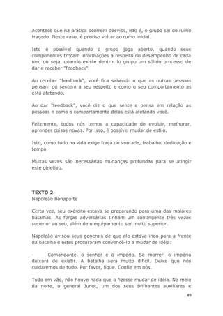 49
Acontece que na prática ocorrem desvios, isto é, o grupo sai do rumo
traçado. Neste caso, é preciso voltar ao rumo inicial.
Isto é possível quando o grupo joga aberto, quando seus
componentes trocam informações a respeito do desempenho de cada
um, ou seja, quando existe dentro do grupo um sólido processo de
dar e receber "feedback".
Ao receber "feedback", você fica sabendo o que as outras pessoas
pensam ou sentem a seu respeito e como o seu comportamento as
está afetando.
Ao dar "feedback", você diz o que sente e pensa em relação as
pessoas e como o comportamento delas está afetando você.
Felizmente, todos nós temos a capacidade de evoluir, melhorar,
aprender coisas novas. Por isso, é possível mudar de estilo.
Isto, como tudo na vida exige força de vontade, trabalho, dedicação e
tempo.
Muitas vezes são necessárias mudanças profundas para se atingir
este objetivo.
TEXTO 2
Napoleão Bonaparte
Certa vez, seu exército estava se preparando para uma das maiores
batalhas. As forças adversárias tinham um contingente três vezes
superior ao seu, além de o equipamento ser muito superior.
Napoleão avisou seus generais de que ele estava indo para a frente
da batalha e estes procuraram convencê-lo a mudar de idéia:
· Comandante, o senhor é o império. Se morrer, o império
deixará de existir. A batalha será muito difícil. Deixe que nós
cuidaremos de tudo. Por favor, fique. Confie em nós.
Tudo em vão, não houve nada que o fizesse mudar de idéia. No meio
da noite, o general Junot, um dos seus brilhantes auxiliares e
 