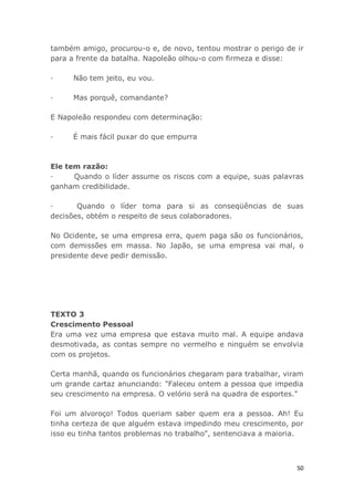 50
também amigo, procurou-o e, de novo, tentou mostrar o perigo de ir
para a frente da batalha. Napoleão olhou-o com firmeza e disse:
· Não tem jeito, eu vou.
· Mas porquê, comandante?
E Napoleão respondeu com determinação:
· É mais fácil puxar do que empurra
Ele tem razão:
· Quando o líder assume os riscos com a equipe, suas palavras
ganham credibilidade.
· Quando o líder toma para si as conseqüências de suas
decisões, obtém o respeito de seus colaboradores.
No Ocidente, se uma empresa erra, quem paga são os funcionários,
com demissões em massa. No Japão, se uma empresa vai mal, o
presidente deve pedir demissão.
TEXTO 3
Crescimento Pessoal
Era uma vez uma empresa que estava muito mal. A equipe andava
desmotivada, as contas sempre no vermelho e ninguém se envolvia
com os projetos.
Certa manhã, quando os funcionários chegaram para trabalhar, viram
um grande cartaz anunciando: "Faleceu ontem a pessoa que impedia
seu crescimento na empresa. O velório será na quadra de esportes."
Foi um alvoroço! Todos queriam saber quem era a pessoa. Ah! Eu
tinha certeza de que alguém estava impedindo meu crescimento, por
isso eu tinha tantos problemas no trabalho", sentenciava a maioria.
 