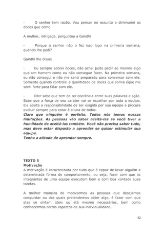52
· O senhor tem razão. Vou pensar no assunto e diminuirei os
doces que como.
A mulher, intrigada, perguntou a Gandhi
· Porque o senhor não o fez isso logo na primeira semana,
quando lhe pedi?
Gandhi lhe disse:
· Eu sempre adorei doces, não achei justo pedir ao menino algo
que um homem como eu não consegue fazer. Na primeira semana,
eu não consegui e não me senti preparado para conversar com ele.
Somente quando controlei a quantidade de doces que comia éque me
senti forte para falar com ele.
· líder sabe que tem de ter coerência entre suas palavras e ação.
Sabe que a força de seu caráter vai se espalhar por toda a equipe.
Ele aceita a responsabilidade de ser exigido por sua equipe e procura
evoluir sempre para estar à altura de todos.
Claro que ninguém é perfeito. Todos nós temos nossas
limitações. As pessoas vão saber aceitá-las se você tiver a
humildade de aceitá-las também. Você não precisa saber tudo,
mas deve estar disposto a aprender se quiser estimular sua
equipe.
Tenha a atitude de aprender sempre.
TEXTO 5
Motivação
A motivação é caracterizada por tudo que é capaz de levar alguém a
determinada forma de comportamento, ou seja, fazer com que os
integrantes de uma equipe executem bem e com boa vontade suas
tarefas.
A melhor maneira de motivarmos as pessoas que desejamos
conquistar ou das quais pretendemos obter algo, é fazer com que
elas se sintam üteis ou até mesmo necessárias, bem como
conhecermos certos aspectos de sua individualidade.
 