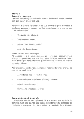 53
TEXTO 6
Energia e Liderança
Um líder sem energia é como um pianista sem mãos ou um corredor
sem pés ou um orador sem voz.
Falta-lhe a própria ferramenta de que necessita para executar a
tarefa. As pessoas só seguem um líder entusiasta, e é a energia que
produz entusiasmo:
· Conquista mais atenção;
· Trabalha mais horas;
· Adquiri mais conhecimentos;
· Aproveita bem o tempo.
Como elevar o nível de energia:
"É verdade que algumas pessoas, por natureza, possuem mais
energia do que outras. Não obstante, todos podemos aumentar nosso
nível de energia. Todo líder deve querer elevar o seu nível de energia
ao ponto máximo.
Não precisamos sentir-nos preguiçosos. Podemos ter mais energia do
que temos atualmente:"
· Alimentando-nos adequadamente;
· Exercitando-nos físicamente com regularidade;
· Atitude mental correta;
· Eliminando emoções negativas.
Como se demonstra energia:
"Demonstrar energia deixa patente para os outros que estamos no
controle. Com ela, damos aos nossos seguidores uma sensação de
confiança e bem estar. Os outros acham a vitalidade física atraente
 
