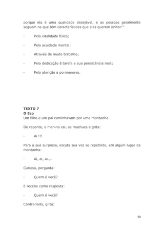 54
porque ela é uma qualidade desejável, e as pessoas geralmente
seguem os que têm características que elas querem imitar:"
· Pela vitalidade física;
· Pela acuidade mental;
· Através de muito trabalho;
· Pela dedicação ã tarefa e sua persistência nela;
· Pela atenção a pormenores.
TEXTO 7
O Eco
Um filho e um pai caminhavam por uma montanha.
De repente, o menino cai, se machuca e grita:
· Ai !!!
Para a sua surpresa, escuta sua voz se repetindo, em algum lugar da
montanha:
· Ai, ai, ai....
Curioso, pergunta:
· Quem é você?
E recebe como resposta:
· Quem é você?
Contrariado, grita:
 