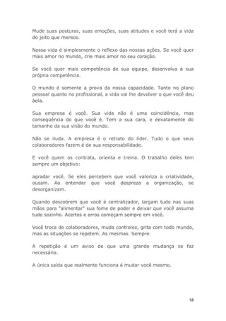 56
Mude suas posturas, suas emoções, suas atitudes e você terá a vida
do jeito que merece.
Nossa vida é simplesmente o reflexo das nossas ações. Se você quer
mais amor no mundo, crie mais amor no seu coração.
Se você quer mais competência de sua equipe, desenvolva a sua
própria competência.
O mundo é somente a prova da nossa capacidade. Tanto no plano
pessoal quanto no profissional, a vida vai lhe devolver o que você deu
àela.
Sua empresa é você. Sua vida não é uma coincidência, mas
conseqüência do que você é. Tem a sua cara, e éexatamente do
tamanho da sua visão do mundo.
Não se iluda. A empresa é o retrato do líder. Tudo o que seus
colaboradores fazem é de sua responsabilidade.
E você quem os contrata, orienta e treina. O trabalho deles tem
sempre um objetivo:
agradar você. Se eles percebem que você valoriza a criatividade,
ousam. Ao entender que você despreza a organização, se
desorganizam.
Quando descobrem que você é centralizador, largam tudo nas suas
mãos para "alimentar" sua fome de poder e deixar que você assuma
tudo sozinho. Acertos e erros começam sempre em você.
Você troca de colaboradores, muda controles, grita com todo mundo,
mas as situações se repetem. As mesmas. Sempre.
A repetição é um aviso de que uma grande mudança se faz
necessária.
A única saída que realmente funciona é mudar você mesmo.
 