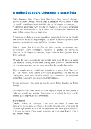 57
8 Reflexões sobre Liderança e Estratégia
Peter Drucker, Tom Peters, Ken Blanchard, Gary Hamel, Stephen
Covey, Kenichi Ohmae, Peter Senge e Rosabeth Moss Kanter. A nata
da gestão reunida no Seminário Mundial de Estratégia e Liderança.
A liderança partilhada num mundo em mudança, em que as empresas
devem ser revolucionárias, foi a tónica das intervenções. Ouvimos as
suas lições e resumimos o essencial.
A liderança no futuro será democrática, exercida de forma partilhada
em todos os níveis da organização. Só assim a empresa poderá, com
sucesso, revolucionar a sua indústria criando o futuro.
Esta a tónica das intervenções de oito grandes pensadores que
discorreram sobre estratégia, liderança e gestão no Seminário
Mundial de Estratégia e Liderança, organizado em Portugal pela Tracy
International.
Através de vídeo-conferência transmitida para mais 40 países a partir
dos Estados Unidos, os gestores portugueses puderam também ouvir
os ensinamentos dos nomes mais sonantes do mundo da gestão.
Alguns revelaram-se verdadeiros entretainers, como Ken Blanchard
ou Tom Peters. Este último provocava gargalhadas na assistência
portuguesa, mas nos Estados Unidos os presidentes de empresas
presentes remexiam-se na cadeira, incomodados.
Outros primaram mais pela seriedade, como Peter Drucker ou Peter
Senge.
Do conjunto das suas visões fica um registo ímpar do que pensa a
nata do mundo da gestão. Resumimos o principal da intervenção
destes guias espirituais das empresas.
Gary Hamel
"Neste cenário de mudança, criar uma estratégia é como ser
cartógrafo numa zona de sismos. Quando começa a ter uma ideia do
terreno algo destrói tudo e as recompensas vão para quem provocou
o tremor de terra. Para terem sucesso, as empresas devem criar o
seu próprio mapa."
 