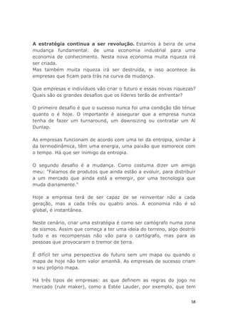 58
A estratégia continua a ser revolução. Estamos à beira de uma
mudança fundamental: de uma economia industrial para uma
economia de conhecimento. Nesta nova economia muita riqueza irá
ser criada.
Mas também muita riqueza irá ser destruída, e isso acontece às
empresas que ficam para trás na curva da mudança.
Que empresas e indivíduos vão criar o futuro e essas novas riquezas?
Quais são os grandes desafios que os líderes terão de enfrentar?
O primeiro desafio é que o sucesso nunca foi uma condição tão ténue
quanto o é hoje. O importante é assegurar que a empresa nunca
tenha de fazer um turnaround, um downsizing ou contratar um Al
Dunlap.
As empresas funcionam de acordo com uma lei da entropia, similar à
da termodinâmica, têm uma energia, uma paixão que esmorece com
o tempo. Há que ser inimigo da entropia.
O segundo desafio é a mudança. Como costuma dizer um amigo
meu: "Falamos de produtos que ainda estão a evoluir, para distribuir
a um mercado que ainda está a emergir, por uma tecnologia que
muda diariamente."
Hoje a empresa terá de ser capaz de se reinventar não a cada
geração, mas a cada três ou quatro anos. A economia não é só
global, é instantânea.
Neste cenário, criar uma estratégia é como ser cartógrafo numa zona
de sismos. Assim que começa a ter uma ideia do terreno, algo destrói
tudo e as recompensas não vão para o cartógrafo, mas para as
pessoas que provocaram o tremor de terra.
É difícil ter uma perspectiva do futuro sem um mapa ou quando o
mapa de hoje não tem valor amanhã. As empresas de sucesso criam
o seu próprio mapa.
Há três tipos de empresas: as que definem as regras do jogo no
mercado (rule maker), como a Estée Lauder, por exemplo, que tem
 