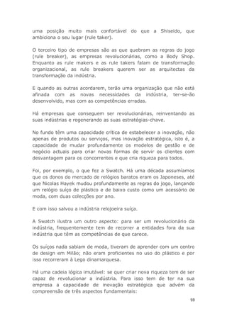 59
uma posição muito mais confortável do que a Shiseido, que
ambiciona o seu lugar (rule taker).
O terceiro tipo de empresas são as que quebram as regras do jogo
(rule breaker), as empresas revolucionárias, como a Body Shop.
Enquanto as rule makers e as rule takers falam de transformação
organizacional, as rule breakers querem ser as arquitectas da
transformação da indústria.
E quando as outras acordarem, terão uma organização que não está
afinada com as novas necessidades da indústria, ter-se-ão
desenvolvido, mas com as competências erradas.
Há empresas que conseguem ser revolucionárias, reinventando as
suas indústrias e regenerando as suas estratégias-chave.
No fundo têm uma capacidade crítica de estabelecer a inovação, não
apenas de produtos ou serviços, mas inovação estratégica, isto é, a
capacidade de mudar profundamente os modelos de gestão e de
negócio actuais para criar novas formas de servir os clientes com
desvantagem para os concorrentes e que cria riqueza para todos.
Foi, por exemplo, o que fez a Swatch. Há uma década assumíamos
que os donos do mercado de relógios baratos eram os Japoneses, até
que Nicolas Hayek mudou profundamente as regras do jogo, lançando
um relógio suíço de plástico e de baixo custo como um acessório de
moda, com duas colecções por ano.
E com isso salvou a indústria relojoeira suíça.
A Swatch ilustra um outro aspecto: para ser um revolucionário da
indústria, frequentemente tem de recorrer a entidades fora da sua
indústria que têm as competências de que carece.
Os suíços nada sabiam de moda, tiveram de aprender com um centro
de design em Milão; não eram proficientes no uso do plástico e por
isso recorreram à Lego dinamarquesa.
Há uma cadeia lógica imutável: se quer criar nova riqueza tem de ser
capaz de revolucionar a indústria. Para isso tem de ter na sua
empresa a capacidade de inovação estratégica que advém da
compreensão de três aspectos fundamentais:
 
