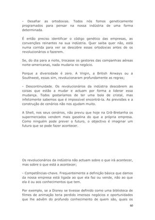 60
- Desafiar as ortodoxias. Todos nós fomos geneticamente
programados para pensar na nossa indústria de uma forma
determinada.
É então preciso identificar o código genético das empresas, as
convenções reinantes na sua indústria. Quer saiba quer não, está
numa corrida para ver se descobre essas ortodoxias antes de os
revolucionários o fazerem.
Se, do dia para a noite, trocasse os gestores das companhias aéreas
norte-americanas, nada mudaria no negócio.
Porque a diversidade é zero. A Virgin, a British Airways ou a
Southwest, essas sim, revolucionaram profundamente as regras;
- Descontinuidade. Os revolucionários da indústria descobrem as
coisas que estão a mudar e actuam por forma a liderar essa
mudança. Todos gostaríamos de ter uma bola de cristal, mas
infelizmente sabemos que é impossível encontrá-la. As previsões e a
construção de cenários não nos ajudam muito.
A Shell, nos seus cenários, não previu que hoje na Grã-Bretanha os
supermercados vendem mais gasolina do que a própria empresa.
Como ninguém pode prever o futuro, o objectivo é imaginar um
futuro que se pode fazer acontecer.
Os revolucionários da indústria não actuam sobre o que irá acontecer,
mas sobre o que está a acontecer;
- Competências-chave. Frequentemente a definição básica que damos
da nossa empresa está ligada ao que ela faz ou vende, não ao que
ela é ou aos conhecimentos que tem.
Por exemplo, se a Disney se tivesse definido como uma biblioteca de
filmes de animação teria perdido imensos negócios e oportunidades
que lhe advêm do profundo conhecimento de quem são, quais os
 