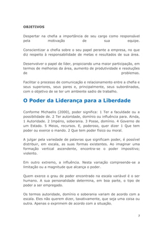 7
OBJETIVOS
Despertar na chefia a importância de seu cargo como responsável
pela motivação de sua equipe.
Conscientizar a chefia sobre o seu papel perante a empresa, no que
diz respeito à responsabilidade de metas e resultados de sua área.
Desenvolver o papel de líder, propiciando uma maior participação, em
termos de melhorias da área, aumento de produtividade e resoluções
de problemas.
Facilitar o processo de comunicação e relacionamento entre a chefia e
seus superiores, seus pares e, principalmente, seus subordinados,
com o objetivo de se ter um ambiente sadio de trabalho.
O Poder da Liderança para a Liberdade
Conforme Michaelis (2000), poder significa: 1 Ter a faculdade ou a
possibilidade de. 2 Ter autoridade, domínio ou influência para. Ainda,
1 Autoridade. 2 Império, soberania. 3 Posse, domínio. 4 Governo de
um Estado. 5 Meios, recursos. E, poderoso, quer dizer 1 Que tem
poder ou exerce o mando. 2 Que tem poder físico ou moral.
A julgar pela variedade de palavras que significam poder, é possível
distribuir, em escala, as suas formas existentes. Ao imaginar uma
formação vertical ascendente, encontra-se o poder impositivo;
violento.
Em outro extremo, a influência. Nesta variação compreende-se a
limitação ou a magnitude que alcança o poder.
Quem exerce o grau de poder encontrado na escala variável é o ser
humano. A sua personalidade determina, em boa parte, o tipo de
poder a ser empregado.
Os termos autoridade, domínio e soberania variam de acordo com a
escala. Eles não querem dizer, taxativamente, que seja uma coisa ou
outra. Apenas o exprimem de acordo com a situação.
 
