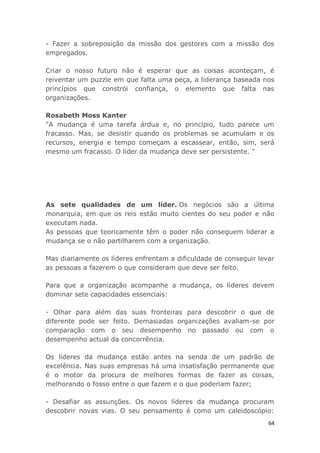 64
- Fazer a sobreposição da missão dos gestores com a missão dos
empregados.
Criar o nosso futuro não é esperar que as coisas aconteçam, é
reiventar um puzzle em que falta uma peça, a liderança baseada nos
princípios que constrói confiança, o elemento que falta nas
organizações.
Rosabeth Moss Kanter
"A mudança é uma tarefa árdua e, no princípio, tudo parece um
fracasso. Mas, se desistir quando os problemas se acumulam e os
recursos, energia e tempo começam a escassear, então, sim, será
mesmo um fracasso. O líder da mudança deve ser persistente. "
As sete qualidades de um líder. Os negócios são a última
monarquia, em que os reis estão muito cientes do seu poder e não
executam nada.
As pessoas que teoricamente têm o poder não conseguem liderar a
mudança se o não partilharem com a organização.
Mas diariamente os líderes enfrentam a dificuldade de conseguir levar
as pessoas a fazerem o que consideram que deve ser feito.
Para que a organização acompanhe a mudança, os líderes devem
dominar sete capacidades essenciais:
- Olhar para além das suas fronteiras para descobrir o que de
diferente pode ser feito. Demasiadas organizações avaliam-se por
comparação com o seu desempenho no passado ou com o
desempenho actual da concorrência.
Os líderes da mudança estão antes na senda de um padrão de
excelência. Nas suas empresas há uma insatisfação permanente que
é o motor da procura de melhores formas de fazer as coisas,
melhorando o fosso entre o que fazem e o que poderiam fazer;
- Desafiar as assunções. Os novos líderes da mudança procuram
descobrir novas vias. O seu pensamento é como um caleidoscópio:
 