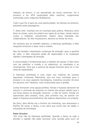 67
Tateishi, da Omron, é um descobridor de novos caminhos. Foi o
primeiro a ter ATM (automated teller machine, vulgarmente
conhecidas como máquinas Multibanco).
Tudo o que flui é para ele uma oportunidade: do trânsito ao dinheiro,
passando pelos passageiros.
T. Doko (IHI, Toshiba) era um exemplo pela prática. Mostrava como
fazer as coisas, como ele próprio era capaz de as fazer, desde reduzir
custos a trabalhar arduamente. Depois dava liberdade aos
colaboradores. Se eles fracassavam, deixava-os tentar de novo.
Há variáveis que se mantêm estáveis: a liderança partilhada, o líder
enquanto timoneiro e fazer mais e melhor.
Mas há também importantes mudanças de direcção: para a partilha
de valor, o líder enquanto piloto da organização e as mudanças
rápidas e atempadas de direcção.
A comunicação é fundamental para o trabalho de equipa. O líder deve
com ela partilhar a missão e os objectivos, os resultados e as
recompensas. Para que a química da equipa funcione deve ter o mix
certo de capacidades.
A liderança partilhada é uma regra nas histórias de sucesso
japonesas. Konosuke Matsushita, que era mais orientado para o
produto e os seus aspectos tecnológicos, trabalhou durante 30 anos
em parceria com Takahasi, mais vocacionado para a gestão.
Juntos formavam uma equipa perfeita. Honda e Fujisawa deixaram de
assumir o comando da empresa no mesmo dia porque sabiam que a
sua força estava na actuação conjunta - a não ser assim, Honda um
apaixonado pelo produto, teria, pela primeira vez, de assinar um
papel e Fujisawa provavelmente não saberia desenvolver um produto.
Na Sony, Akio Morita era o homem do marketing, que atravessou o
Pacífico 40 vezes, e Ibuka, o seu sócio que nunca saiu do Japão, o
entusiasta da tecnologia.
Peter Drucker
"Em crise não há liderança partilhada. Quando o barco se está a
afundar o capitão não pode convocar uma reunião para ouvir as
 