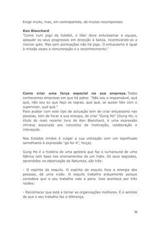 70
Exige muito, mas, em contrapartida, dá muitas recompensas.
Ken Blanchard
"Como num jogo de futebol, o líder deve entusiasmar a equipa,
aplaudir os seus progressos em direcção à baliza, incentivando-os a
marcar golo. Mas sem pontuações não há jogo. O entusiasmo é igual
à missão vezes a remuneração e o reconhecimento."
Como criar uma força especial na sua empresa. Todos
conhecemos empresas em que há patos: "Não sou o responsável, quá
quá, não sou eu que faço as regras, quá quá, se quiser fale com o
supervisor, quá quá."
Para acabar com este tipo de actuação tem de criar entusiasmo nas
pessoas, tem de focar a sua energia, de criar "Gung Ho" (Gung Ho, o
título do mais recente livro de Ken Blanchard, é uma expressão
chinesa associada aos conceitos de motivação, colaboração e
interajuda.
Nos Estados Unidos é vulgar a sua utilização com um significado
semelhante à expressão "go for it", força).
Gung Ho é a história de uma gestora que faz o turnaround de uma
fábrica com base nos ensinamentos de um índio. Os seus segredos,
aprendidos na observação da Natureza, são três:
- O espírito do esquilo. O espírito do esquilo foca a energia das
pessoas, dá uma visão. O esquilo trabalha arduamente porque
considera que o seu trabalho vale a pena. Isso acontece por três
razões:
- Reconhecer que está a tornar as organizações melhores. É o sentido
de que o seu trabalho faz a diferença.
 