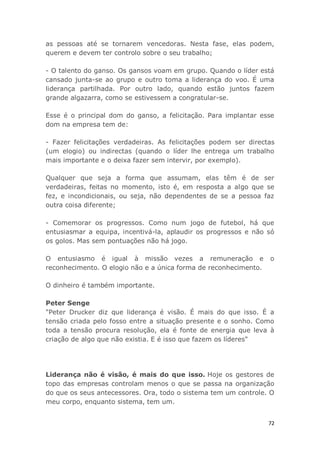 72
as pessoas até se tornarem vencedoras. Nesta fase, elas podem,
querem e devem ter controlo sobre o seu trabalho;
- O talento do ganso. Os gansos voam em grupo. Quando o líder está
cansado junta-se ao grupo e outro toma a liderança do voo. É uma
liderança partilhada. Por outro lado, quando estão juntos fazem
grande algazarra, como se estivessem a congratular-se.
Esse é o principal dom do ganso, a felicitação. Para implantar esse
dom na empresa tem de:
- Fazer felicitações verdadeiras. As felicitações podem ser directas
(um elogio) ou indirectas (quando o líder lhe entrega um trabalho
mais importante e o deixa fazer sem intervir, por exemplo).
Qualquer que seja a forma que assumam, elas têm é de ser
verdadeiras, feitas no momento, isto é, em resposta a algo que se
fez, e incondicionais, ou seja, não dependentes de se a pessoa faz
outra coisa diferente;
- Comemorar os progressos. Como num jogo de futebol, há que
entusiasmar a equipa, incentivá-la, aplaudir os progressos e não só
os golos. Mas sem pontuações não há jogo.
O entusiasmo é igual à missão vezes a remuneração e o
reconhecimento. O elogio não e a única forma de reconhecimento.
O dinheiro é também importante.
Peter Senge
"Peter Drucker diz que liderança é visão. É mais do que isso. É a
tensão criada pelo fosso entre a situação presente e o sonho. Como
toda a tensão procura resolução, ela é fonte de energia que leva à
criação de algo que não existia. E é isso que fazem os líderes"
Liderança não é visão, é mais do que isso. Hoje os gestores de
topo das empresas controlam menos o que se passa na organização
do que os seus antecessores. Ora, todo o sistema tem um controle. O
meu corpo, enquanto sistema, tem um.
 