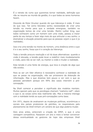 74
É o retrato do rumo que queremos tornar realidade, definição que
não se resume ao mundo da gestão; é o que todos os seres humanos
fazem.
Discordo de Peter Drucker quando diz que liderança é visão. É mais
do que isso. Tal como Sócrates sentiu necessidade de criar uma
tensão na mente para que a verdade emergisse, também na
organização temos de criar uma tensão. Martin Luther King, que
todos conhecem como um homem com uma visão, passou a maior
parte do seu tempo a fazer algo mais do que articular o seu sonho: a
dramatizar a situação presente para que as pessoas vejam o que é (a
realidade).
Isso cria uma tensão na mente do homem, uma distância entre o que
é e o seu sonho, fosso que é o coração da liderança.
Toda a tensão procura resolução e só há duas alternativas: quando a
visão é elevada, a tensão pode levar a redefinir mais modestamente
a visão, para não se ser naïf, ou manter a visão e mudar a realidade.
Esta tensão é uma fonte de energia, que leva à criação de algo que
não existia.
Para se ser um líder efectivo é necessário conhecer a realidade do
que se passa na organização, não ser prisioneiro da distorção da
informação. Mas o que dizemos tem pouco a ver com o que as
pessoas percebem porque em 99% dos casos intervém a pré-
concepção.
Na Shell comecei a perceber o significado dos modelos mentais.
Muitos operam pelo que os psicólogos chamam "realismo naïf": vêem
o que é, as coisas como elas realmente são. Mas a maioria interage
com a realidade tendo as suas pré-concepções como base.
Em 1971, depois de analisarem as mudanças políticas, económicas e
sociais dos países produtores de petróleo, os responsáveis pelo
planeamento da Shell tinham um cenário de que algo poderia mudar.
Dois anos antes, anteviram a criação da OPEP, o que é uma
vantagem competitiva. Passaram um ano e meio a tentar convencer
dessa eventualidade os gestores de topo das empresas Shell
 