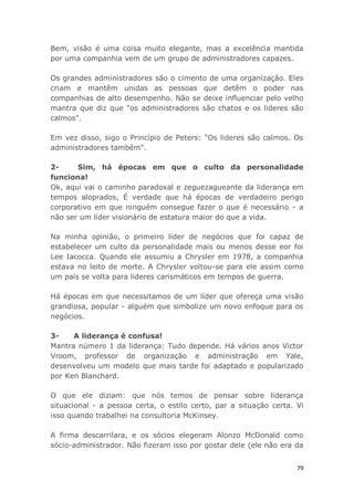 79
Bem, visão é uma coisa muito elegante, mas a excelência mantida
por uma companhia vem de um grupo de administradores capazes.
Os grandes administradores são o cimento de uma organização. Eles
criam e mantêm unidas as pessoas que detêm o poder nas
companhias de alto desempenho. Não se deixe influenciar pelo velho
mantra que diz que "os administradores são chatos e os lideres são
calmos".
Em vez disso, sigo o Princípio de Peters: "Os lideres são calmos. Os
administradores também".
2- Sim, há épocas em que o culto da personalidade
funciona!
Ok, aqui vai o caminho paradoxal e zeguezagueante da liderança em
tempos aloprados, É verdade que há épocas de verdadeiro perigo
corporativo em que ninguém consegue fazer o que é necessário - a
não ser um líder visionário de estatura maior do que a vida.
Na minha opinião, o primeiro líder de negócios que foi capaz de
estabelecer um culto da personalidade mais ou menos desse eor foi
Lee Iacocca. Quando ele assumiu a Chrysler em 1978, a companhia
estava no leito de morte. A Chrysler voltou-se para ele assim como
um país se volta para lideres carismáticos em tempos de guerra.
Há épocas em que necessitamos de um líder que ofereça uma visão
grandiosa, popular - alguém que simbolize um novo enfoque para os
negócios.
3- A liderança é confusa!
Mantra número 1 da liderança: Tudo depende. Há vários anos Victor
Vroom, professor de organização e administração em Yale,
desenvolveu um modelo que mais tarde foi adaptado e popularizado
por Ken Blanchard.
O que ele diziam: que nós temos de pensar sobre liderança
situacional - a pessoa certa, o estilo certo, par a situação certa. Vi
isso quando trabalhei na consultoria McKinsey.
A firma descarrilara, e os sócios elegeram Alonzo McDonald como
sócio-administrador. Não fizeram isso por gostar dele (ele não era da
 