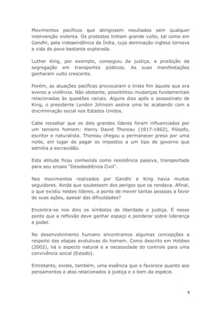 9
Movimentos pacíficos que atingissem resultados sem qualquer
intervenção violenta. Os protestos tinham grande vulto, tal como em
Gandhi, pela independência da Índia, cuja dominação inglesa tornava
a vida do povo bastante explorada.
Luther King, por exemplo, conseguiu da justiça, a proibição da
segregação em transportes públicos. As suas manifestações
ganharam vulto crescente.
Porém, as atuações pacíficas provocaram o triste fim àquele que era
averso a violência. Não obstante, possibilitou mudanças fundamentais
relacionadas às questões raciais. Alguns dias após o assassinato de
King, o presidente Lyndon Johnson assina uma lei acabando com a
discriminação social nos Estados Unidos.
Cabe ressaltar que os dois grandes líderes foram influenciados por
um terceiro homem: Henry David Thoreau (1817-1862), filósofo,
escritor e naturalista. Thoreau chegou a permanecer preso por uma
noite, em lugar de pagar os impostos a um tipo de governo que
admitia a escravidão.
Esta atitude ficou conhecida como resistência passiva, transportada
para seu ensaio “Desobediência Civil”.
Nos movimentos realizados por Gandhi e King havia muitos
seguidores. Ainda que soubessem dos perigos que os rondava. Afinal,
o que existiu nestes líderes, a ponto de mover tantas pessoas a favor
de suas ações, apesar das dificuldades?
Encontra-se nos dois os símbolos de liberdade e justiça. É nesse
ponto que a reflexão deve ganhar espaço e ponderar sobre liderança
e poder.
No desenvolvimento humano encontramos algumas concepções a
respeito das etapas evolutivas do homem. Como descrito em Hobbes
(2002), há o aspecto natural e a necessidade do controle para uma
convivência social (Estado).
Entretanto, existe, também, uma essência que o favorece quanto aos
pensamentos e atos relacionados à justiça e o bem da espécie.
 
