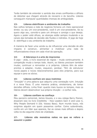 83
Terão também de entender o sentido dos sinais conflitantes e difíceis
de detectar que chegam através do nevoeiro e do barulho. Líderes
conseguem manipular quantidades imensas de ambigüidade.
13- Líderes eletrificam o ambiente de trabalho
Nos velhos tempos a rede de negócios fornecia um meio operacional
direto: eu sou um vice-presidente, você é um vice-presidente. Se eu
quero algo seu, convido-o para um drinque e consigo o que desejo.
Agora o poder está difuso, as alianças estão sempre mudando e os
canais das tomadas de decisão são fluidos e indiretos. O jogo de hoje
é: eletrifique o seu ambiente de trabalho.
A maneira de fazer uma venda ou de influenciar uma decisão de alto
impacto é construir, alimentar e mobilizar uma rede de
influenciadores-chave em cada nível da operação.
14- A liderança é a arte do improviso
O jogo - aliás, o livro essencial de regras - muda continuamente. A
competição muda o tempo todo. Assim, os líderes precisam também
mudar, continuar a reinventar a si próprios. Líderes têm de estar
prontos a adaptar, mudar, esquecer, perdoar. Têm de estruturar
novos papeis e novos relacionamentos para eles próprios, para sua
equipe e para os sócios.
15- Líderes confiam em seus instintos
"Intuição" é uma palavra que adquiriu uma conotação ruim. Intuição
é a nova física. É uma maneira prática, einsteiniana, de tomar
decisões difíceis. Linha final: quanto mais loucos os tempos, mais os
líderes devem desenvolver sua própria intuição - e confiar nela.
16- Líderes confiam na confiaça
Meu parceiro comercial, James Kouzes, e o seu colega Barry Posner,
disseram isso no livro Credibility - How Leaders Gain it and Lose it,
Why People Demand it (Ed. Vossey Bass). Num mundo louco, nós
exigimos alguém em quem possamos confiar. Como subordinado,
confio em um líder que aparece, faz as coisas mais difíceis e depois
volta no dia seguinte cheio de vitalidade.
17- Líderes são monstros natos no que se refere a
assumir o poder
 