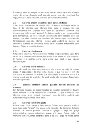 85
À medida que os tempos ficam mais loucos, você verá um número
maior de erros. Quando você comete erros, tem de reconhecê-los
logo, mudar - para amanhã cometer erros mais friamente.
21- Líderes amam trabalhar com outros líderes
John Roth, presidente na Nortel, diz: "A nossa estratégia deve se
ligar à de clientes que lideram indo para o ataque. Se nos
concentrarmos nos clientes que ficam na defensiva, também nos
tornaremos defensivos". Amém! Os líderes podem ser reconhecidos
pela companhia. Se você estiver trabalhando com pessoas que são
líderes, que têm clientes que também são líderes que compram de
fornecedores que são líderes - então você poderá se manter na
liderança durante os próximos cinco anos. Líderes trabalham com
líderes. É isso aí - muito simples.
22- Líderes têm humor
Ninguém é infalível. Para sobreviver nestes tempos difíceis, você terá
de rir de si mesmo e das situações muito mais vezes do que imagina.
O humor é a melhor arma para evitar que você e sua equipe
enlouqueçam.
23- Líderes criam marcas
Você não será um líder nos próximos cinco anos se não for capaz
disso. A capacidade de criar uma marca é que vai dar o tom da
cultura e estabelecer as idéias que dão corpo à empresa. Essa é a
marca registrada de um líder. Se você ainda não consegue fazer isso,
trate de aprender.
24- Líderes também sabem quando devem desafiar as
marcas
Em tempos loucos, as especificações do caráter corporativo devem
estar abertas a uma reavaliação constante. O que funcionou nos
últimos cinco anos poderá funcionar, mas também poderá não
funcionar nos próximos cinco anos.
25- Líderes têm bom gosto
Existe uma coisa chamada bom gosto. Talvez uma palavra melhor
para isso seja "graça". Eu adoro esta citação, da designer Celeste
Cooper: "A minha palavra favorita é "graça" - seja ela graça
extraordinária, graça salvadora, graça sob fogo, Grace Kelly. A
maneira como vivemos contribui para a beleza - seja no modo como
 