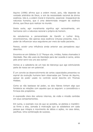 10
Aquino (1996) afirma que a ordem moral, pois, não depende da
vontade arbitrária de Deus, e sim da necessidade racional da divina
essência. Isto é, a ordem moral é imanente, essencial. Inseparável da
natureza humana, que é uma determinada imagem da essência
divina, que Deus quis realizar no mundo.
Desta sorte, agir moralmente significa agir racionalmente, em
harmonia com a natureza racional e própria do homem.
Ao estudarmos a personalidade de Gandhi e Luther King,
encontraremos, não apenas essa essência virtuosa presente, mas, o
poder de influenciar seus seguidores por meio da razão paciente.
Parece, existir uma influência ainda anterior aos pensadores aqui
descritos.
Encontra-se em Gálatas 5:13 “Porque vós, irmãos, fostes chamados à
liberdade. Mas não useis da liberdade para dar ocasião à carne, antes
pelo amor servi-vos uns aos outros”.
Vemos ai a sabedoria de um tipo de liderança que age estimulando
parte de nosso ser em potencial.
É um convite ao desenvolvimento de certas capacidades presentes na
espiral da evolução humana bem observadas por Tomas de Aquino,
apesar do poder usado no controle social descrito em Thomas
Hobbes.
Como se não bastasse tal poder, os dois líderes tinham algo que
fortalecia as relações com aqueles que os seguiam: a consistência e
firmeza dos propósitos.
A expressão clara dos valores internos, da visão e missão contidas
em seus comportamentos.
Em suma, o exemplo vivo do que se acredita, se pleiteia e mantêm-
se firme a eles, somada à motivação que se estabelece em cada
pessoa que integra o movimento de idéias e ações, no caso deles,
pacíficas. Uma combinação de sucesso.
 