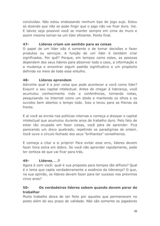 92
concluídas. Não estou endossando nenhum tipo de jogo sujo. Estou
só dizendo que não se pode fingir que o jogo não vai ficar duro. Vai.
E talvez seja possível você se manter sempre em cima do muro e
assim mesmo tornar-se um líder eficiente. Ponto final.
47- Líderes criam um sentido para as coisas
O papel de um líder não é somente o de tomar decisões e fazer
produtos ou serviços. A função de um líder é também criar
significados. Por quê? Porque, em tempos como estes, as pessoas
dependem dos seus líderes para absorver todo o caos, a informação e
a mudança e encontrar algum padrão significativo e um propósito
definido no meio de todo esse entulho.
48- Líderes aprendem
Adivinhe qual é a pior coisa que pode acontecer a você como líder?
Exaurir o seu capital intelectual. Antes de chegar à liderança, você
acumulou conhecimento indo a conferências, tomando notas,
pesquisando na Internet como um doido e mantendo os olhos e os
ouvidos bem abertos o tempo todo. Isso o levou para as fileiras da
frente.
E aí você se enrola nas políticas internas e começa a dissipar o capital
intelectual que acumulou durante anos de trabalho duro. Pelo fato de
estar tão ocupado em fazer coisas, você pára de aprender. Fica
parecendo um disco quebrado, repetindo os paradigmas de ontem.
Você ouve o círculo fechado dos seus "brilhantes" conselheiros.
E começa a citar a si próprio! Para evitar esse erro, líderes devem
fazer hora extra em dobro. Se você não aprender rapidamente, pode
ter certeza de que vai ficar para trás.
49- Líderes. . .?
Agora é com você: qual é sua proposta para tempos tão difíceis? Qual
é o lema que capta verdadeiramente a essência da liderança? O que,
na sua opinião, os líderes devem fazer para ter sucesso nos próximos
cinco anos?
50- Os verdadeiros líderes sabem quando devem parar de
trabalhar
Muito trabalho deixa de ser feito por aqueles que permanecem no
posto além do seu prazo de validade. Não são somente os jogadores
 