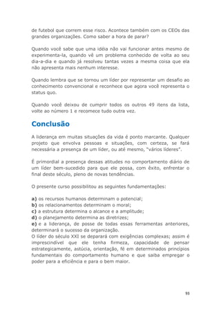 93
de futebol que correm esse risco. Acontece também com os CEOs das
grandes organizações. Como saber a hora de parar?
Quando você sabe que uma idéia não vai funcionar antes mesmo de
experimenta-la, quando vê um problema conhecido de volta ao seu
dia-a-dia e quando já resolveu tantas vezes a mesma coisa que ela
não apresenta mais nenhum interesse.
Quando lembra que se tornou um líder por representar um desafio ao
conhecimento convencional e reconhece que agora você representa o
status quo.
Quando você deixou de cumprir todos os outros 49 itens da lista,
volte ao número 1 e recomece tudo outra vez.
Conclusão
A liderança em muitas situações da vida é ponto marcante. Qualquer
projeto que envolva pessoas e situações, com certeza, se fará
necessária a presença de um líder, ou até mesmo, “vários líderes”.
É primordial a presença dessas atitudes no comportamento diário de
um líder bem-sucedido para que ele possa, com êxito, enfrentar o
final deste século, pleno de novas tendências.
O presente curso possibilitou as seguintes fundamentações:
a) os recursos humanos determinam o potencial;
b) os relacionamentos determinam o moral;
c) a estrutura determina o alcance e a amplitude;
d) o planejamento determina as diretrizes;
e) e a liderança, de posse de todas essas ferramentas anteriores,
determinará o sucesso da organização.
O líder do século XXI se deparará com exigências complexas; assim é
imprescindível que ele tenha firmeza, capacidade de pensar
estrategicamente, astúcia, orientação, fé em determinados princípios
fundamentais do comportamento humano e que saiba empregar o
poder para a eficiência e para o bem maior.
 
