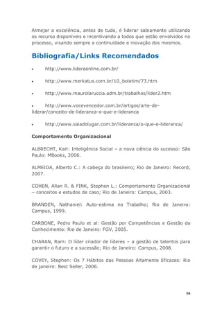 94
Almejar a excelência, antes de tudo, é liderar sabiamente utilizando
os recurso disponíveis e incentivando a todos que estão envolvidos no
processo, visando sempre a continuidade e inovação dos mesmos.
Bibliografia/Links Recomendados
http://www.lideraonline.com.br/
http://www.merkatus.com.br/10_boletim/73.htm
http://www.maurolaruccia.adm.br/trabalhos/lider2.htm
http://www.vocevencedor.com.br/artigos/arte-de-
liderar/conceito-de-lideranca-o-que-e-lideranca
http://www.saiadolugar.com.br/lideranca/o-que-e-lideranca/
Comportamento Organizacional
ALBRECHT, Karl: Inteligência Social – a nova ciência do sucesso: São
Paulo: MBooks, 2006.
ALMEIDA, Alberto C.: A cabeça do brasileiro; Rio de Janeiro: Record,
2007.
COHEN, Allan R. & FINK, Stephen L.: Comportamento Organizacional
– conceitos e estudos de caso; Rio de Janeiro: Campus, 2003.
BRANDEN, Nathaniel: Auto-estima no Trabalho; Rio de Janeiro:
Campus, 1999.
CARBONE, Pedro Paulo et al: Gestão por Competências e Gestão do
Conhecimento: Rio de Janeiro: FGV, 2005.
CHARAN, Ram: O líder criador de líderes – a gestão de talentos para
garantir o futuro e a sucessão; Rio de Janeiro: Campus, 2008.
COVEY, Stephen: Os 7 Hábitos das Pessoas Altamente Eficazes: Rio
de janeiro: Best Seller, 2006.
 