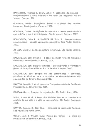95
DAVENPORT, Thomas & BECK, John: A Economia da Atenção –
compreendendo o novo diferencial de valor dos negócios: Rio de
Janeiro: Campus, 2001.
GOLEMAN, Daniel: Inteligência Social – o poder das relações
humanas: Rio de janeiro: Campus, 2007.
GOLEMAN, Daniel: Inteligência Emocional – a teoria revolucionária
que redefine o que é ser inteligente: Rio de janeiro: Campus, 2007.
HOLLENBECK, John R. & WAGNER III, John A.: Comportamento
organizacional – criando vantagem competitiva. São Paulo: Saraiva,
2002.
JOHANN, Silvio L.: Gestão da cultura corporativa. São Paulo: Saraiva,
2003.
KATZENBACH, Jon: Orgulho – o poder da maior força de motivação
do mundo: Rio de Janeiro: Campus, 2004.
KATZENBACH, Jon: Equipes campeãs – desenvolvendo o verdadeiro
potencial de equipes e líderes: Rio de Janeiro: Campus, 2000.
KATZENBACH, Jon: Equipes de alta performance – conceitos,
princípios e técnicas para potencializar o desenvolvimento das
equipes: Rio de Janeiro: Campus, 2002.
MACÊDO, Ivanildo I. et al: Aspectos Comportamentais da Gestão de
Pessoas; Rio de Janeiro: FGV, 2005.
MORGAN, Garret: Imagens da organização. São Paulo: Atlas, 1996.
WIND, Yoram et al: A Força dos Modelos Mentais – transforme o
negócio da sua vida e a vida do seu negócio; São Paulo: Bookman,
2005.
SANTOS, Antônio R. dos: Ética – caminhos da realização humana;
São Paulo: Ave Maria, 1997.
WELCH, Jack & WELCH, Susy: Paixão por Vencer – a biblia do
sucesso: Rio de Janeiro: Campus, 2005.
 