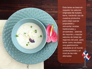 
 Mi propuesta de la nueva
cocina Dominicana
muestra un especial
interés por las texturas de
los alimentos,
respetándolo...