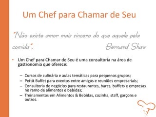 Um Chef para Chamar de Seu
“Não existe amor mais sincero do que aquele pela
comida”. Bernard Shaw
• Um Chef para Chamar de Seu é uma consultoria na área de
gastronomia que oferece:
– Cursos de culinária e aulas temáticas para pequenos grupos;
– Pettit Buffet para eventos entre amigos e reuniões empresariais;
– Consultoria de negócios para restaurantes, bares, buffets e empresas
no ramo de alimentos e bebidas;
– Treinamentos em Alimentos & Bebidas, cozinha, staff, garçons e
outros.
 