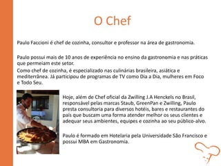 O Chef
Paulo Faccioni é chef de cozinha, consultor e professor na área de gastronomia.
Paulo possui mais de 10 anos de experiência no ensino da gastronomia e nas práticas
que permeiam este setor.
Como chef de cozinha, é especializado nas culinárias brasileira, asiática e
mediterrânea. Já participou de programas de TV como Dia a Dia, mulheres em Foco
e Todo Seu.
Hoje, além de Chef oficial da Zwilling J.A Henckels no Brasil,
responsável pelas marcas Staub, GreenPan e Zwilling, Paulo
presta consultoria para diversos hotéis, bares e restaurantes do
país que buscam uma forma atender melhor os seus clientes e
adequar seus ambientes, equipes e cozinha ao seu público-alvo.
Paulo é formado em Hotelaria pela Universidade São Francisco e
possui MBA em Gastronomia.
 