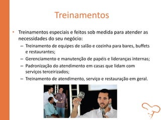 Treinamentos
• Treinamentos especiais e feitos sob medida para atender as
necessidades do seu negócio:
– Treinamento de equipes de salão e cozinha para bares, buffets
e restaurantes;
– Gerenciamento e manutenção de papéis e lideranças internas;
– Padronização do atendimento em casas que lidam com
serviços terceirizados;
– Treinamento de atendimento, serviço e restauração em geral.
 