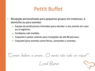 Pettit Buffet
• Recepção personalizada para pequenos grupos em empresas, à
domicílio ou para eventos
– Equipe de profissionais treinados para atender o seu evento em casa
ou à negócios;
– Cardápios sob medida;
– Coquetel e jantar volante para recepções de até 80 pessoas;
– Coquetel para eventos como feiras, camarotes e eventos.
"Comer, beber, e amar... O resto não vale um níquel” .
Lord Byron
 