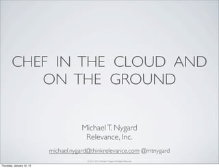CHEF IN THE CLOUD AND
           ON THE GROUND


                                      Michael T. Nygard
                                       Relevance, Inc.
                           michael.nygard@thinkrelevance.com @mtnygard
                                        © 2011-2012 Michael T. Nygard, All Rights Reserved.

Thursday, January 12, 12
 