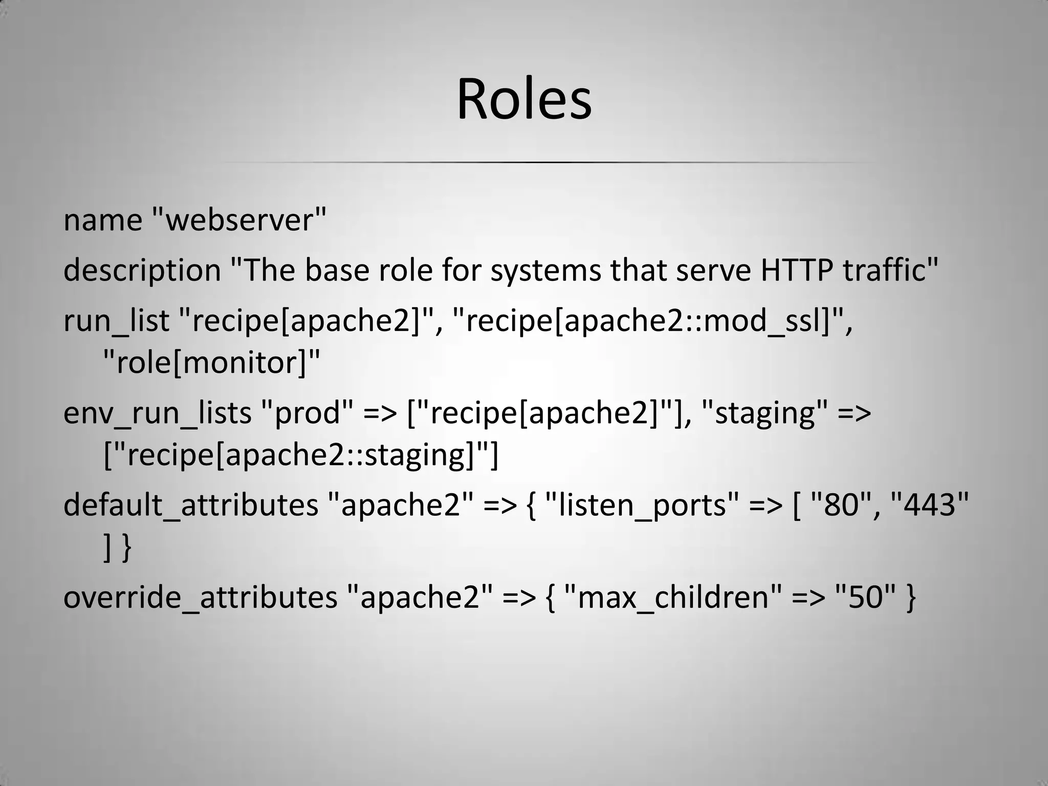 Rolesname "webserver"description "The base role for systems that serve HTTP traffic"run_list "recipe[apache2]", "recipe[apache2::mod_ssl]", "role[monitor]"env_run_lists "prod" => ["recipe[apache2]"], "staging" => ["recipe[apache2::staging]"]default_attributes "apache2" => { "listen_ports" => [ "80", "443" ] }override_attributes "apache2" => { "max_children" => "50" }